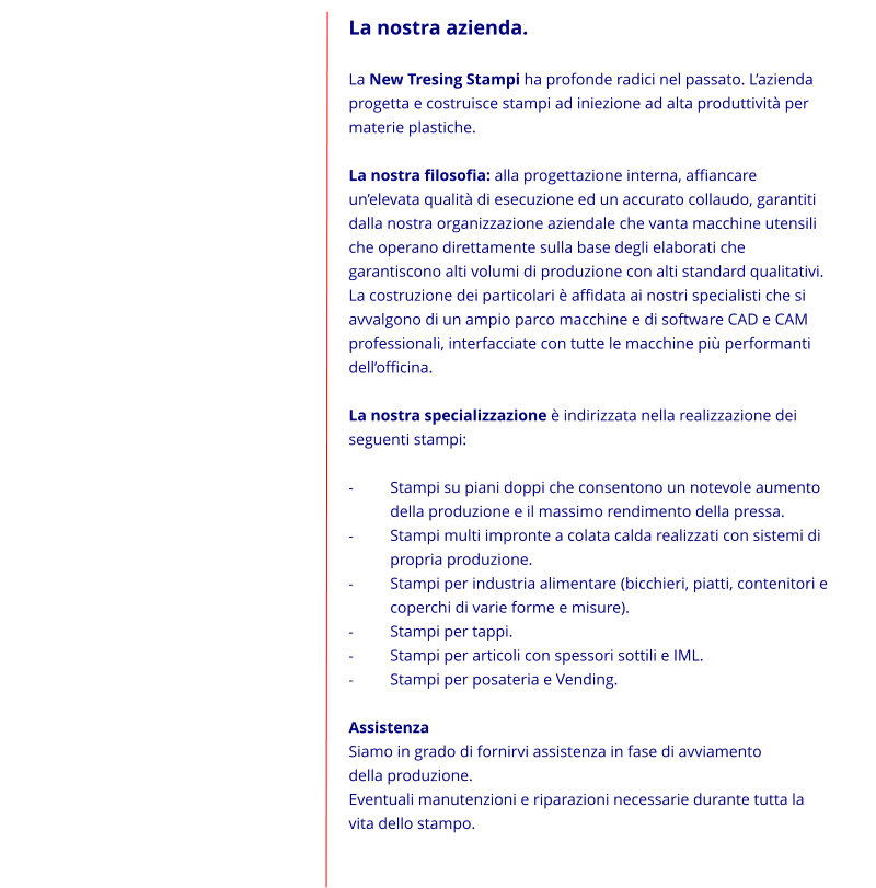 La nostra azienda.  La New Tresing Stampi ha profonde radici nel passato. Lazienda progetta e costruisce stampi ad iniezione ad alta produttivit per materie plastiche.  La nostra filosofia: alla progettazione interna, affiancare unelevata qualit di esecuzione ed un accurato collaudo, garantiti dalla nostra organizzazione aziendale che vanta macchine utensili che operano direttamente sulla base degli elaborati che garantiscono alti volumi di produzione con alti standard qualitativi. La costruzione dei particolari  affidata ai nostri specialisti che si avvalgono di un ampio parco macchine e di software CAD e CAM professionali, interfacciate con tutte le macchine pi performanti dellofficina.  La nostra specializzazione  indirizzata nella realizzazione dei seguenti stampi:  -	Stampi su piani doppi che consentono un notevole aumento     	della produzione e il massimo rendimento della pressa. -	Stampi multi impronte a colata calda realizzati con sistemi di 	propria produzione. -	Stampi per industria alimentare (bicchieri, piatti, contenitori e 	coperchi di varie forme e misure). -	Stampi per tappi. -	Stampi per articoli con spessori sottili e IML. -	Stampi per posateria e Vending.  Assistenza Siamo in grado di fornirvi assistenza in fase di avviamento            della produzione. Eventuali manutenzioni e riparazioni necessarie durante tutta la vita dello stampo.