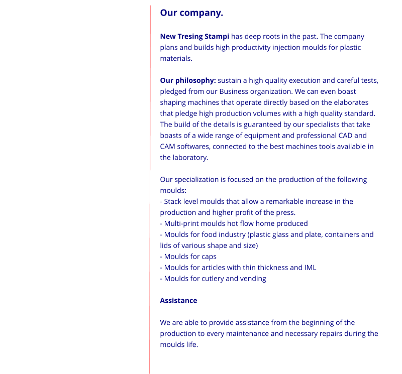 Our company.  New Tresing Stampi has deep roots in the past. The company plans and builds high productivity injection moulds for plastic materials.  Our philosophy: sustain a high quality execution and careful tests, pledged from our Business organization. We can even boast shaping machines that operate directly based on the elaborates that pledge high production volumes with a high quality standard. The build of the details is guaranteed by our specialists that take boasts of a wide range of equipment and professional CAD and CAM softwares, connected to the best machines tools available in the laboratory.  Our specialization is focused on the production of the following moulds: - Stack level moulds that allow a remarkable increase in the production and higher profit of the press. - Multi-print moulds hot flow home produced - Moulds for food industry (plastic glass and plate, containers and lids of various shape and size) - Moulds for caps - Moulds for articles with thin thickness and IML - Moulds for cutlery and vending  Assistance  We are able to provide assistance from the beginning of the production to every maintenance and necessary repairs during the moulds life.